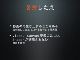 • 動画の再生が止まることがある
強制的に load/play を実行して再実行
• Video 、 Canvas 要素には CSS
Shader が適用されない
適用を断念
苦労した点
 