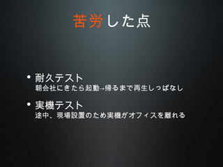 • 耐久テスト
朝会社にきたら起動→帰るまで再生しっぱなし
• 実機テスト
途中、現場設置のため実機がオフィスを離れる
苦労した点
 