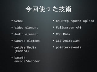 今回使った技術
• WebGL
• Video element
• Audio element
• Canvas element
• getUserMedia
(Camera)
• base64
encode/decoder
• XMLHttpRequest upload
• Fullscreen API
• CSS Mask
• CSS Animation
• pointer-events
 