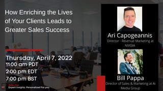 Director - Revenue Marketing at
NVIDIA
Ari Capogeannis
How Enriching the Lives
of Your Clients Leads to
Greater Sales Success
Thursday, April 7, 2022
11:00 am PDT
2:00 pm EDT
7:00 pm BST
Sales Pro Central
Expert Insights. Personalized For you.
Bill Pappa
Director of Sales & Marketing at Ai
Media Group
 