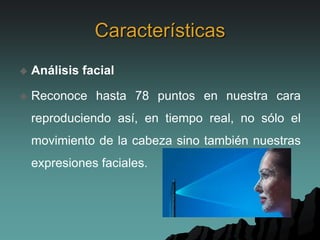 Características
 Análisis facial
 Reconoce hasta 78 puntos en nuestra cara
reproduciendo así, en tiempo real, no sólo el
movimiento de la cabeza sino también nuestras
expresiones faciales.
 