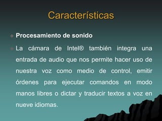 Características
 Procesamiento de sonido
 La cámara de Intel® también integra una
entrada de audio que nos permite hacer uso de
nuestra voz como medio de control, emitir
órdenes para ejecutar comandos en modo
manos libres o dictar y traducir textos a voz en
nueve idiomas.
 