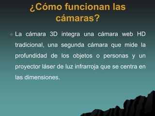 ¿Cómo funcionan las
cámaras?
 La cámara 3D integra una cámara web HD
tradicional, una segunda cámara que mide la
profundidad de los objetos o personas y un
proyector láser de luz infrarroja que se centra en
las dimensiones.
 
