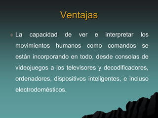 Ventajas
 La capacidad de ver e interpretar los
movimientos humanos como comandos se
están incorporando en todo, desde consolas de
videojuegos a los televisores y decodificadores,
ordenadores, dispositivos inteligentes, e incluso
electrodomésticos.
 