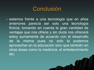 Conclusión
 estamos frente a una tecnología que en años
anteriores parecía ser solo una tecnología
ficticia; tomando en cuenta la gran cantidad de
ventajas que nos ofrece y sin duda nos ofrecerá
estoy sumamente de acuerdo con el desarrollo
de la misma pues no solo la podemos
aprovechar en la educación sino que también en
otras áreas como la medicina, el entretenimiento
etc.
 