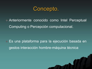 Concepto.
 Anteriormente conocido como Intel Perceptual
Computing o Percepción computacional.
 Es una plataforma para la ejecución basada en
gestos interacción hombre-máquina técnica
 