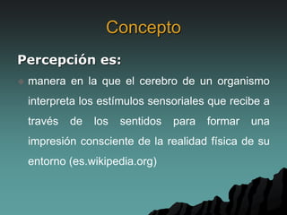 Concepto
Percepción es:
 manera en la que el cerebro de un organismo
interpreta los estímulos sensoriales que recibe a
través de los sentidos para formar una
impresión consciente de la realidad física de su
entorno (es.wikipedia.org)
 