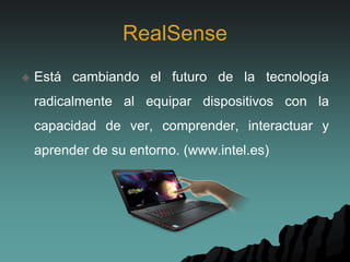 RealSense
 Está cambiando el futuro de la tecnología
radicalmente al equipar dispositivos con la
capacidad de ver, comprender, interactuar y
aprender de su entorno. (www.intel.es)
 