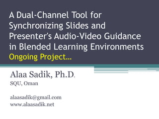 A Dual-Channel Tool for Synchronizing Slides and Presenter's Audio-Video Guidance in Blended Learning EnvironmentsOngoing Project… Alaa Sadik, Ph.D. SQU, Oman alaasadik@gmail.com www.alaasadik.net 