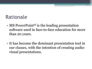 RationaleMS PowerPoint® is the leading presentation software used in face-to-face education for more than 20 years. It has become the dominant presentation tool in our classes, with the intention of creating audio-visual presentations.