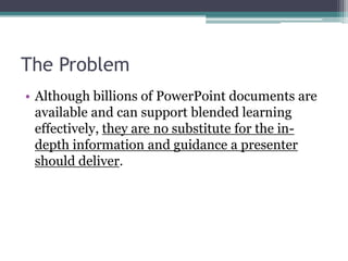 The ProblemAlthough billions of PowerPoint documents are available and can support blended learning effectively, they are no substitute for the in-depth information and guidance a presenter should deliver.