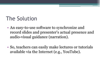 The SolutionAn easy-to-use software to synchronize and record slides and presenter's actual presence and audio-visual guidance (narration).So, teachers can easily make lectures or tutorialsavailable via the Internet (e.g., YouTube).