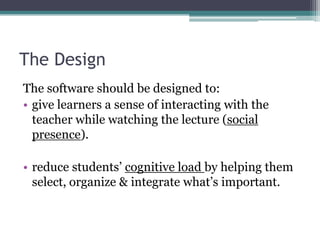 The DesignThe software should be designed to:give learners a sense of interacting with the teacher while watching the lecture (social presence).reduce students’ cognitive load by helping them select, organize & integrate what’s important.