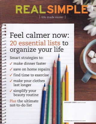 Feel calmer now:
   20 essential lists to
2) organize your life
t--    Smart strategies to:
       ./ make dinner faster
       /   save on home repairs

ii
       /   find time to exercise
       /   make vour clothes
|.-'       last longer
t--
t,. /
t-.        simplify your
L'
4,.
           beauty routine
             ultimate
       Pius the
a,-- not to-do list
4,2
l:-!
7-u
,-.
 