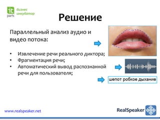 Решение
  Параллельный анализ аудио и
  видео потока:

  •   Извлечение речи реального диктора;
  •   Фрагментация речи;
  •   Автоматический вывод распознанной
      речи для пользователя;




www.realspeaker.net
 