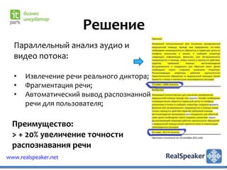 Решение
  Параллельный анализ аудио и
  видео потока:

  •   Извлечение речи реального диктора;
  •   Фрагментация речи;
  •   Автоматический вывод распознанной
      речи для пользователя;

  Преимущество:
  > + 20% увеличение точности
  распознавания речи
www.realspeaker.net
 