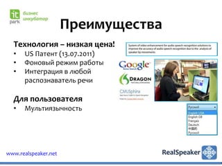 Преимущества
  Технология – низкая цена!
  •   US Патент (13.07.2011)
  •   Фоновый режим работы
  •   Интеграция в любой
      распознаватель речи

  Для пользователя
  •   Мультиязычность




www.realspeaker.net
 