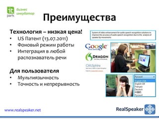 Преимущества
  Технология – низкая цена!
  •   US Патент (13.07.2011)
  •   Фоновый режим работы
  •   Интеграция в любой
      распознаватель речи

  Для пользователя
  •   Мультиязычность
  •   Точность и непрерывность



www.realspeaker.net
 