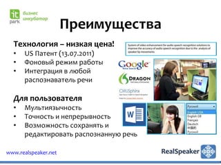 Преимущества
  Технология – низкая цена!
  •   US Патент (13.07.2011)
  •   Фоновый режим работы
  •   Интеграция в любой
      распознаватель речи

  Для пользователя
  •   Мультиязычность
  •   Точность и непрерывность
  •   Возможность сохранять и
      редактировать распознанную речь

www.realspeaker.net
 