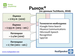 Рынок* TechNavio, 2010)
                                (по данным
           Оценка
      ~ $ 613 m (2010)
                                  Технология необходима:
           Оценка
                                  •Google Voice Search
   ~ $ 933 m (2013 – est.)
                                  •Nuance Communications
                                  •Microsoft Speech
         Потенциал
                                  Recognition
       ~ $ 4 bn (2010)
                                  •другие
         Потенциал
    > $ 7 bn (2012 – est.)

www.realspeaker.net
 