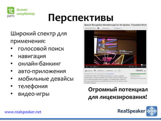 Перспективы
   Широкий спектр для
   применения:
   • голосовой поиск
   • навигация
   • онлайн-банкинг
   • авто-приложения
   • мобильные девайсы
   • телефония
                            Огромный потенциал
   • видео-игры
                            для лицензирования!

www.realspeaker.net
 