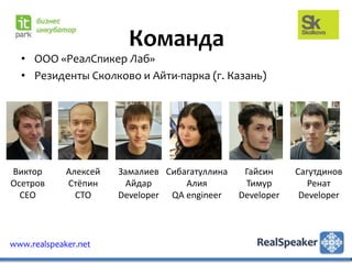 Команда
  • ООО «РеалСпикер Лаб»
  • Резиденты Сколково и Айти-парка (г. Казань)




Виктор       Алексей   Замалиев Сибагатуллина    Гайсин     Сагутдинов
Осетров      Стёпин      Айдар      Алия         Тимур         Ренат
  CEO          CTO     Developer QA engineer    Developer    Developer



www.realspeaker.net
 