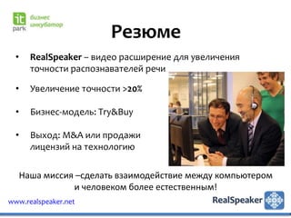 Резюме
  •     RealSpeaker – видео расширение для увеличения
        точности распознавателей речи

  •     Увеличение точности >20%

  •     Бизнес-модель: Try&Buy

  •     Выход: M&A или продажи
        лицензий на технологию

      Наша миссия –сделать взаимодействие между компьютером
                 и человеком более естественным!
www.realspeaker.net
 