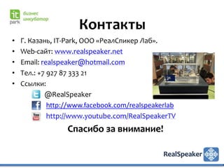 Контакты
•   Г. Казань, IT-Park, ООО «РеалСпикер Лаб».
•   Web-сайт: www.realspeaker.net
•   Email: realspeaker@hotmail.com
•   Тел.: +7 927 87 333 21
•   Ссылки:
            @RealSpeaker
             http://www.facebook.com/realspeakerlab
             http://www.youtube.com/RealSpeakerTV
                  Спасибо за внимание!
 