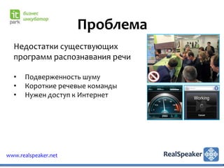 Проблема
  Недостатки существующих
  программ распознавания речи

  •   Подверженность шуму
  •   Короткие речевые команды
  •   Нужен доступ к Интернет




www.realspeaker.net
 