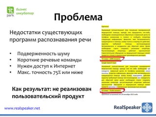 Проблема
  Недостатки существующих
  программ распознавания речи

  •    Подверженность шуму
  •    Короткие речевые команды
  •    Нужен доступ к Интернет
  •    Макс. точность 75% или ниже


      Как результат: не реализован
      пользовательский продукт
www.realspeaker.net
 