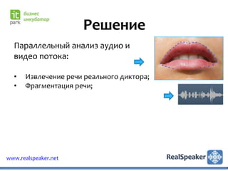 Решение
  Параллельный анализ аудио и
  видео потока:

  •   Извлечение речи реального диктора;
  •   Фрагментация речи;




www.realspeaker.net
 
