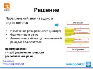 Решение
Скачай тут:
www.realspeaker.net
Преимущество:
> + 20% увеличение точности
распознавания речи
Параллельный анализ аудио и
видео потока:
• Извлечение речи реального диктора;
• Фрагментация речи;
• Автоматический вывод распознанной
речи для пользователя;
Оригинал
RealSpeaker
 