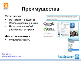 Преимущества
Скачай тут:
www.realspeaker.net
Технология
• US Патент (13.07.2012)
• Фоновый режим работы
• Интеграция в любой
распознаватель речи
Для пользователя
• Мультиязычность
 