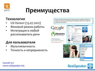 Преимущества
Скачай тут:
www.realspeaker.net
Технология
• US Патент (13.07.2012)
• Фоновый режим работы
• Интеграция в любой
распознаватель речи
Для пользователя
• Мультиязычность
• Точность и непрерывность
 