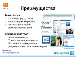 Преимущества
Скачай тут:
www.realspeaker.net
Технология
• US Патент (13.07.2012)
• Фоновый режим работы
• Интеграция в любой
распознаватель речи
Для пользователя
• Мультиязычность
• Точность и непрерывность
• Возможность сохранять и
редактировать распознанную речь
 