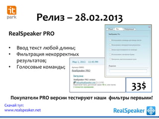 Релиз – 28.02.2013
Скачай тут:
www.realspeaker.net
RealSpeaker PRO
• Ввод текст любой длины;
• Фильтрация некорректных
результатов;
• Голосовые команды;
Покупатели PRO версии тестируют наши фильтры первыми!
33$
 