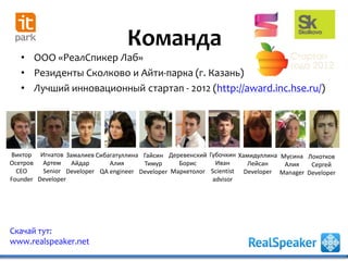 Скачай тут:
www.realspeaker.net
Команда
• ООО «РеалСпикер Лаб»
• Резиденты Сколково и Айти-парка (г. Казань)
• Лучший инновационный стартап - 2012 (http://award.inc.hse.ru/)
Игнатов
Артем
Senior
Developer
Замалиев
Айдар
Developer
Сибагатуллина
Алия
QA engineer
Гайсин
Тимур
Developer
Губочкин
Иван
Scientist
advisor
Виктор
Осетров
CEO
Founder
Деревенский
Борис
Маркетолог
Хамидуллина
Лейсан
Developer
Мусина
Алия
Manager
Локотков
Сергей
Developer
 