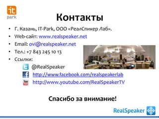 • Г. Казань, IT-Park, ООО «РеалСпикер Лаб».
• Web-сайт: www.realspeaker.net
• Email: ovi@realspeaker.net
• Тел.: +7 843 245 10 13
• Ссылки:
@RealSpeaker
http://www.facebook.com/realspeakerlab
http://www.youtube.com/RealSpeakerTV
Контакты
Спасибо за внимание!
 