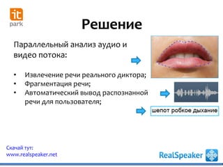 Решение
Скачай тут:
www.realspeaker.net
Параллельный анализ аудио и
видео потока:
• Извлечение речи реального диктора;
• Фрагментация речи;
• Автоматический вывод распознанной
речи для пользователя;
 