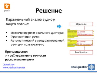 Решение
  Параллельный анализ аудио и
  видео потока:                             Оригинал


  •   Извлечение речи реального диктора;
  •   Фрагментация речи;
  •   Автоматический вывод распознанной
      речи для пользователя;

  Преимущество:                            RealSpeaker
  > + 20% увеличение точности
  распознавания речи
Скачай тут:
www.realspeaker.net
 