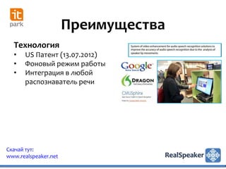 Преимущества
  Технология
  •   US Патент (13.07.2012)
  •   Фоновый режим работы
  •   Интеграция в любой
      распознаватель речи




Скачай тут:
www.realspeaker.net
 