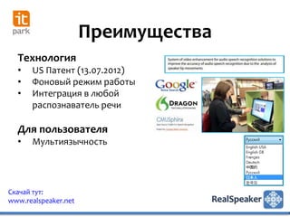 Преимущества
  Технология
  •   US Патент (13.07.2012)
  •   Фоновый режим работы
  •   Интеграция в любой
      распознаватель речи

  Для пользователя
  •   Мультиязычность




Скачай тут:
www.realspeaker.net
 