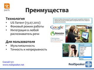Преимущества
  Технология
  •   US Патент (13.07.2012)
  •   Фоновый режим работы
  •   Интеграция в любой
      распознаватель речи

  Для пользователя
  •   Мультиязычность
  •   Точность и непрерывность


Скачай тут:
www.realspeaker.net
 