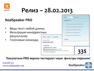 Релиз – 28.02.2013
  RealSpeaker PRO

  •     Ввод текст любой длины;
  •     Фильтрация некорректных
        результатов;
  •     Голосовые команды;


                                                   33$
      Покупатели PRO версии тестируют наши фильтры первыми!
Скачай тут:
www.realspeaker.net
 