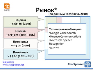 Рынок* TechNavio, 2010)
                                (по данным
           Оценка
      ~ $ 613 m (2010)
                                  Технология необходима:
           Оценка
                                  •Google Voice Search
   ~ $ 933 m (2013 – est.)
                                  •Nuance Communications
                                  •Microsoft Speech
         Потенциал
                                  Recognition
       ~ $ 4 bn (2010)
                                  •другие
         Потенциал
    > $ 7 bn (2012 – est.)
Скачай тут:
www.realspeaker.net
 