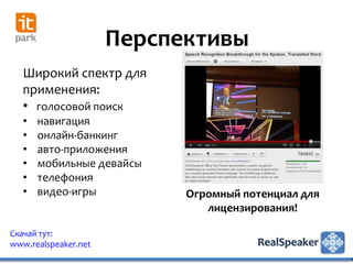 Перспективы
   Широкий спектр для
   применения:
   • голосовой поиск
   •   навигация
   •   онлайн-банкинг
   •   авто-приложения
   •   мобильные девайсы
   •   телефония
   •   видео-игры           Огромный потенциал для
                               лицензирования!

Скачай тут:
www.realspeaker.net
 