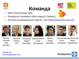 Команда
  • ООО «РеалСпикер Лаб»
  • Резиденты Сколково и Айти-парка (г. Казань)
  • Лучший инновационный стартап - 2012 (http://award.inc.hse.ru/)




Виктор     Алексей    Замалиев Сибагатуллина Гайсин     Сагутдинов Деревенский
Осетров    Стёпин       Айдар      Алия      Тимур         Ренат      Борис
  CEO        CTO      Developer QA engineer Developer    Developer Маркетолог
Founder


Скачай тут:
www.realspeaker.net
 