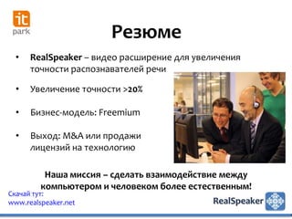 Резюме
  •   RealSpeaker – видео расширение для увеличения
      точности распознавателей речи

  •   Увеличение точности >20%

  •   Бизнес-модель: Freemium

  •   Выход: M&A или продажи
      лицензий на технологию

          Наша миссия – сделать взаимодействие между
         компьютером и человеком более естественным!
Скачай тут:
www.realspeaker.net
 