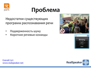 Проблема
  Недостатки существующих
  программ распознавания речи

  •   Подверженность шуму
  •   Короткие речевые команды




Скачай тут:
www.realspeaker.net
 
