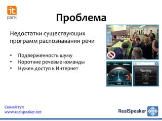Проблема
  Недостатки существующих
  программ распознавания речи

  •   Подверженность шуму
  •   Короткие речевые команды
  •   Нужен доступ к Интернет




Скачай тут:
www.realspeaker.net
 